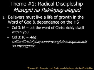 Theme #1: Radical Discipleship
        Masugid na Pakikipag-alagad
3.   Believers must live a life of growth in the
     Word of God & dependence on the HS
     – Col 3:16 – Let the word of Christ richly dwell
       within you.
     – Col 3:16 – Ang
       salitaniCristo'yhayaanninyonglubusangmanatili
       sa inyongpuso.




                 Theme #1: Jesus is Lord & demands believers to be Christ-like
 