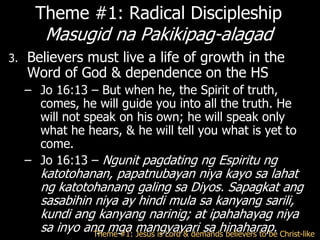 Theme #1: Radical Discipleship
        Masugid na Pakikipag-alagad
3.   Believers must live a life of growth in the
     Word of God & dependence on the HS
     – Jo 16:13 – But when he, the Spirit of truth,
       comes, he will guide you into all the truth. He
       will not speak on his own; he will speak only
       what he hears, & he will tell you what is yet to
       come.
     – Jo 16:13 – Ngunit pagdating ng Espiritu ng
       katotohanan, papatnubayan niya kayo sa lahat
       ng katotohanang galing sa Diyos. Sapagkat ang
       sasabihin niya ay hindi mula sa kanyang sarili,
       kundi ang kanyang narinig; at ipahahayag niya
       sa inyo ang mga mangyayari sa hinaharap. Christ-like
                 Theme #1: Jesus is Lord & demands believers to be
 