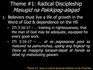 Theme #1: Radical Discipleship
        Masugid na Pakikipag-alagad
3.   Believers must live a life of growth in the
     Word of God & dependence on the HS
     – 2Ti 3:16-17 – … training in righteousness; that
       the man of God may be adequate, equipped for
       every good work.
     – 2Ti 3:16-17 – … at sa pagsasanay para sa
       matuwid na pamumuhay, upang ang lingkod ng
       Diyos ay magiging karapat-dapat at handa sa
       lahat ng mabubuting gawain.


                Theme #1: Jesus is Lord & demands believers to be Christ-like
 