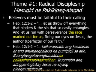 Theme #1: Radical Discipleship
        Masugid na Pakikipag-alagad
4.   Believers must be faithful to their calling
     – Heb. 12:1-2 – ―… let us throw off everything
       that hinders & the sin that so easily entangles.
       And let us run with perseverance the race
       marked out for us, fixing our eyes on Jesus, the
       author &perfecter of our faith.‖
     – Heb. 12:1-2 –"… talikurannatin ang kasalanan
        at ang anumangbalakid na pumipigil sa atin.
        Buongtiyagatayongtumakbosa
        paligsahangatingsinalihan. Ituonnatin ang
        atingpaninginkay Jesus na siyang
        pinagmumulan at is Lord & demands believers to be Christ-like
                 Theme #1: Jesus
 