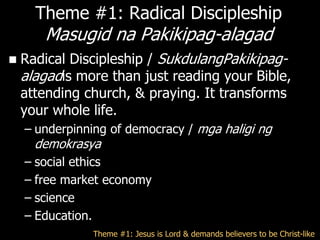 Theme #1: Radical Discipleship
       Masugid na Pakikipag-alagad
   Radical Discipleship / SukdulangPakikipag-
    alagadis more than just reading your Bible,
    attending church, & praying. It transforms
    your whole life.
    – underpinning of democracy / mga haligi ng
      demokrasya
    – social ethics
    – free market economy
    – science
    – Education.
               Theme #1: Jesus is Lord & demands believers to be Christ-like
 