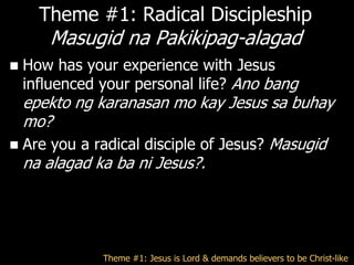 Theme #1: Radical Discipleship
       Masugid na Pakikipag-alagad
   How has your experience with Jesus
    influenced your personal life? Ano bang
  epekto ng karanasan mo kay Jesus sa buhay
  mo?
 Are you a radical disciple of Jesus? Masugid
  na alagad ka ba ni Jesus?.




               Theme #1: Jesus is Lord & demands believers to be Christ-like
 