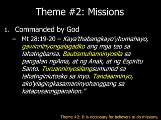 Theme #2: Missions
1.   Commanded by God
     – Mt 28:19-20 – Kaya'thabangkayo'yhumahayo,
       gawinninyongalagadko ang mga tao sa
       lahatngbansa. Bautismuhanninyosila sa
       pangalan ngAma, at ng Anak, at ng Espiritu
       Santo. Turuanninyosilangsumunod sa
       lahatnginiutosko sa inyo. Tandaanninyo,
       ako'ylagingkasamaninyohanggang sa
       katapusanngpanahon."


                    Theme #2: It is necessary for believers to do missions.
 