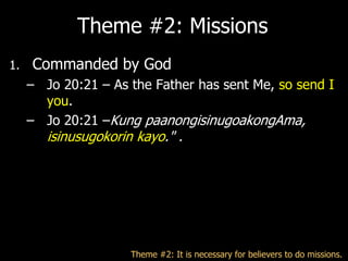 Theme #2: Missions
1.   Commanded by God
     – Jo 20:21 – As the Father has sent Me, so send I
       you.
     – Jo 20:21 –Kung paanongisinugoakongAma,
        isinusugokorin kayo." .




                      Theme #2: It is necessary for believers to do missions.
 