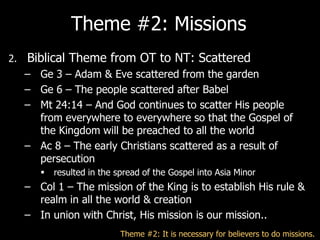 Theme #2: Missions
2.   Biblical Theme from OT to NT: Scattered
     – Ge 3 – Adam & Eve scattered from the garden
     – Ge 6 – The people scattered after Babel
     – Mt 24:14 – And God continues to scatter His people
       from everywhere to everywhere so that the Gospel of
       the Kingdom will be preached to all the world
     – Ac 8 – The early Christians scattered as a result of
       persecution
           resulted in the spread of the Gospel into Asia Minor
     – Col 1 – The mission of the King is to establish His rule &
       realm in all the world & creation
     – In union with Christ, His mission is our mission..
                             Theme #2: It is necessary for believers to do missions.
 