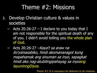 Theme #2: Missions
3.   Develop Christian culture & values in
     societies
     – Acts 20:26-27 – I declare to you today that I
       am not responsible for the spiritual death of any
       of you. I didn‘t avoid telling you the whole plan
       of God.
     – Acts 20:26-27 –Kaya't sa araw na
        ito'ysinasabiko, hindi akomananagot kung
        mapahamak ang sinuman sa inyo, sapagkat
        hindi ako nag-atubilingipahayag sa inyoang
        layuninngDiyos.
                      Theme #2: It is necessary for believers to do missions.
 
