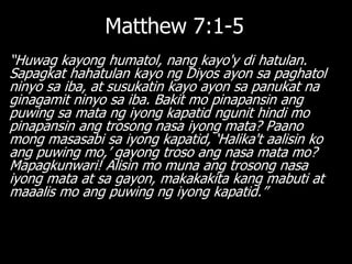 Matthew 7:1-5
―Huwag kayong humatol, nang kayo'y di hatulan.
Sapagkat hahatulan kayo ng Diyos ayon sa paghatol
ninyo sa iba, at susukatin kayo ayon sa panukat na
ginagamit ninyo sa iba. Bakit mo pinapansin ang
puwing sa mata ng iyong kapatid ngunit hindi mo
pinapansin ang trosong nasa iyong mata? Paano
mong masasabi sa iyong kapatid, ‗Halika't aalisin ko
ang puwing mo,‘ gayong troso ang nasa mata mo?
Mapagkunwari! Alisin mo muna ang trosong nasa
iyong mata at sa gayon, makakakita kang mabuti at
maaalis mo ang puwing ng iyong kapatid.‖
 