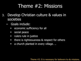 Theme #2: Missions
3.   Develop Christian culture & values in
     societies
     – Goals include:
          economic sufficiency for all
          social peace
          rulers rule in justice
          there is righteousness & respect for others
          a church planted in every village. ..




                        Theme #2: It is necessary for believers to do missions.
 