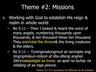 Theme #2: Missions
4.   Working with God to establish His reign &
     realm in whole world
     – Re 5:11 – Then I looked & heard the voice of
       many angels, numbering thousands upon
       thousands, & ten thousand times ten thousand.
       They encircled the throne& the living creatures
       & the elders.
     – Re 5:11 – Tuminginakongmuli at narinigko ang
        tinigngmilyun-milyon at libu-libong anghel.
        Sila'ynakapaligid sa trono, sa apat na buhay na
        nilalang at sa mga pinuno.
                     Theme #2: It is necessary for believers to do missions.
 