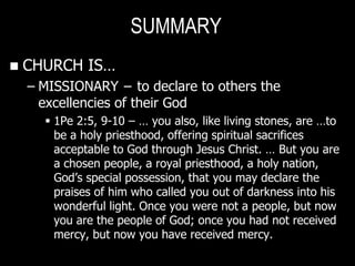 SUMMARY
   CHURCH IS…
    – MISSIONARY − to declare to others the
      excellencies of their God
       1Pe 2:5, 9-10 – … you also, like living stones, are …to
        be a holy priesthood, offering spiritual sacrifices
        acceptable to God through Jesus Christ. … But you are
        a chosen people, a royal priesthood, a holy nation,
        God‘s special possession, that you may declare the
        praises of him who called you out of darkness into his
        wonderful light. Once you were not a people, but now
        you are the people of God; once you had not received
        mercy, but now you have received mercy.
 