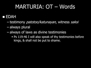 MARTURIA: OT – Words
   EDAH
    – testimony patotoo/katunayan, witness saksi
    – always plural
    – always of laws as divine testimonies
       Ps 119:46 I will also speak of thy testimonies before
        kings, & shall not be put to shame.
 