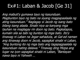Ex#1: Laban & Jacob [Ge 31]
Ang mabuti'y gumawa tayo ng kasunduan.
Magbunton tayo ng bato na siyang magpapaalaala ng
ating kasunduan." Naglagay si Jacob ng isang bato
bilang isang alaala. Sinabi niya sa kanyang mga
tauhan na maglagay rin doon ng bato. Pagkatapos,
kumain sila sa tabi ng bunton ng mga bato. Ito'y
tinawag ni Laban na Jegar-sahaduta, at Gal-ed naman
ang itinawag doon ni Jacob, sapagkat sinabi ni Laban,
"Ang buntong ito ng mga bato ang tagapagpaalala ng
kasunduan nating dalawa." Tinawag ding Mizpa ang
lugar na iyon sapagkat sinabi ni Laban, "Bantayan
nawa tayo ni Yahweh …
 