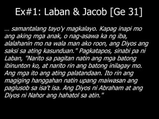 Ex#1: Laban & Jacob [Ge 31]
… samantalang tayo'y magkalayo. Kapag inapi mo
ang aking mga anak, o nag-asawa ka ng iba,
alalahanin mo na wala man ako roon, ang Diyos ang
saksi sa ating kasunduan." Pagkatapos, sinabi pa ni
Laban, "Narito sa pagitan natin ang mga batong
ibinunton ko, at narito rin ang batong inilagay mo.
Ang mga ito ang ating palatandaan. Ito rin ang
magiging hanggahan natin upang maiwasan ang
paglusob sa isa't isa. Ang Diyos ni Abraham at ang
Diyos ni Nahor ang hahatol sa atin."
 
