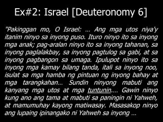 Ex#2: Israel [Deuteronomy 6]
"Pakinggan mo, O Israel: … Ang mga utos niya'y
itanim ninyo sa inyong puso. Ituro ninyo ito sa inyong
mga anak; pag-aralan ninyo ito sa inyong tahanan, sa
inyong paglalakbay, sa inyong pagtulog sa gabi, at sa
inyong pagbangon sa umaga. Ipulupot ninyo ito sa
inyong mga kamay bilang tanda, itali sa inyong noo,
isulat sa mga hamba ng pintuan ng inyong bahay at
mga tarangkahan… Sundin ninyong mabuti ang
kanyang mga utos at mga tuntunin.… Gawin ninyo
kung ano ang tama at mabuti sa paningin ni Yahweh,
at mamumuhay kayong matiwasay. Masasakop ninyo
ang lupaing ipinangako ni Yahweh sa inyong …
 