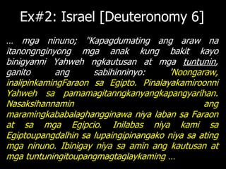 Ex#2: Israel [Deuteronomy 6]
… mga ninuno; "Kapagdumating ang araw na
itanongnginyong mga anak kung bakit kayo
binigyanni Yahweh ngkautusan at mga tuntunin,
ganito       ang     sabihinninyo:     'Noongaraw,
inalipinkamingFaraon sa Egipto. Pinalayakamiroonni
Yahweh sa pamamagitanngkanyangkapangyarihan.
Nasaksihannamin                                 ang
maramingkababalaghangginawa niya laban sa Faraon
at sa mga Egipcio. Inilabas niya kami sa
Egiptoupangdalhin sa lupaingipinangako niya sa ating
mga ninuno. Ibinigay niya sa amin ang kautusan at
mga tuntuningitoupangmagtaglaykaming …
 