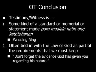 OT Conclusion
    Testimony/Witness is …
1.   Some kind of a standard or memorial or
     statement made para maalala natin ang
     katotohanan
      Wedding Ring
2.   Often tied in with the Law of God as part of
     the requirements that we must keep
      ―Don‘t forget the evidence God has given you
       regarding his nature.‖
 