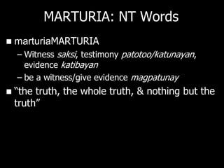 MARTURIA: NT Words
   marturiaMARTURIA
    – Witness saksi, testimony patotoo/katunayan,
      evidence katibayan
    – be a witness/give evidence magpatunay
   ―the truth, the whole truth, & nothing but the
    truth‖
 