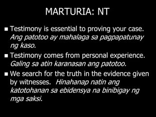 MARTURIA: NT
   Testimony is essential to proving your case.
    Ang patotoo ay mahalaga sa pagpapatunay
    ng kaso.
   Testimony comes from personal experience.
    Galing sa atin karanasan ang patotoo.
   We search for the truth in the evidence given
    by witnesses. Hinahanap natin ang
    katotohanan sa ebidensya na binibigay ng
    mga saksi.
 