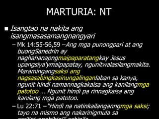 MARTURIA: NT
   Isangtao na nakita ang
    isangmasasamangnangyari
    – Mk 14:55-56,59 –Ang mga punongpari at ang
      buongSanedrin ay
      naghahanapngmaipaparatangkay Jesus
      upangsiya'ymaipapatay, ngunitwalasilangmakita.
      Maramingangsaksi ang
      nagsasabingkasinungalinganlaban sa kanya,
      ngunit hindi namannagkakaisa ang kanilangmga
      patotoo … Ngunit hindi pa rinnagkaisa ang
      kanilang mga patotoo.
    – Lu 22:71 –"Hindi na natinkailanganngmga saksi;
      tayo na mismo ang nakarinigmula sa
 