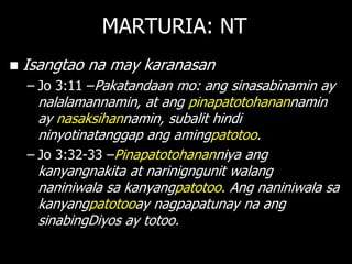 MARTURIA: NT
   Isangtao na may karanasan
    – Jo 3:11 –Pakatandaan mo: ang sinasabinamin ay
      nalalamannamin, at ang pinapatotohanannamin
      ay nasaksihannamin, subalit hindi
      ninyotinatanggap ang amingpatotoo.
    – Jo 3:32-33 –Pinapatotohananniya ang
      kanyangnakita at narinigngunit walang
      naniniwala sa kanyangpatotoo. Ang naniniwala sa
      kanyangpatotooay nagpapatunay na ang
      sinabingDiyos ay totoo.
 