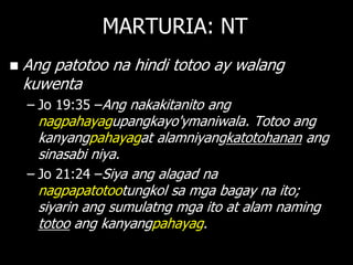 MARTURIA: NT
   Ang patotoo na hindi totoo ay walang
    kuwenta
    – Jo 19:35 –Ang nakakitanito ang
      nagpahayagupangkayo'ymaniwala. Totoo ang
      kanyangpahayagat alamniyangkatotohanan ang
      sinasabi niya.
    – Jo 21:24 –Siya ang alagad na
      nagpapatotootungkol sa mga bagay na ito;
      siyarin ang sumulatng mga ito at alam naming
      totoo ang kanyangpahayag.
 