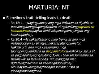 MARTURIA: NT
   Sometimes truth-telling leads to death
    – Re 12:11 –Nagtagumpay ang mga itolaban sa diyablo sa
      pamamagitanngdugongKordero at ngkanilangpagsaksi sa
      katotohanansapagkat hindi nilapinanghinayangan ang
      kanilangbuhay.
    – Re 20:4 –At nakakitaakong mga trono, at ang mga
      nakaupodoon ay binigyanngkarapatanghumatol.
      Nakitakorin ang mga kaluluwang mga
      taongpinugutandahil sa pagpapatotootungkolkay Jesus at
      sa pagpapahayagngsalitangDiyos. Hindi silasumamba sa
      halimawni sa larawannito, nitumanggap man
      ngtataknghalimaw sa kanilangnoookamay.
      Binuhaysilaupangmagharingkasamani Cristo sa
      loobngsanlibongtaon.
 