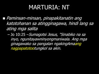 MARTURIA: NT
   Paminsan-minsan, pinapakitanatin ang
    katotohanan sa atingginagawa, hindi lang sa
    ating mga salita
    – Jo 10:25 –Sumagotsi Jesus, "Sinabiko na sa
      inyo, ngunitayawninyongmaniwala. Ang mga
      ginagawako sa pangalan ngakingAmaang
      nagpapatotootungkol sa akin.
 