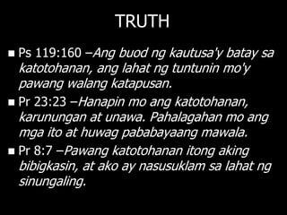 TRUTH
   Ps 119:160 –Ang buod ng kautusa'y batay sa
  katotohanan, ang lahat ng tuntunin mo'y
  pawang walang katapusan.
 Pr 23:23 –Hanapin mo ang katotohanan,
  karunungan at unawa. Pahalagahan mo ang
  mga ito at huwag pababayaang mawala.
 Pr 8:7 –Pawang katotohanan itong aking
  bibigkasin, at ako ay nasusuklam sa lahat ng
  sinungaling.
 