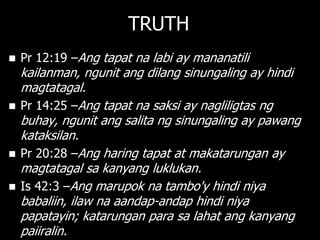 TRUTH
   Pr 12:19 –Ang tapat na labi ay mananatili
    kailanman, ngunit ang dilang sinungaling ay hindi
    magtatagal.
   Pr 14:25 –Ang tapat na saksi ay nagliligtas ng
    buhay, ngunit ang salita ng sinungaling ay pawang
    kataksilan.
   Pr 20:28 –Ang haring tapat at makatarungan ay
    magtatagal sa kanyang luklukan.
   Is 42:3 –Ang marupok na tambo'y hindi niya
    babaliin, ilaw na aandap-andap hindi niya
    papatayin; katarungan para sa lahat ang kanyang
    paiiralin.
 