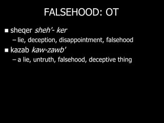FALSEHOOD: OT
   sheqer sheh'- ker
    – lie, deception, disappointment, falsehood
   kazab kaw-zawb'
    – a lie, untruth, falsehood, deceptive thing
 