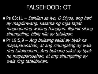 FALSEHOOD: OT
   Ps 63:11 – Dahilan sa iyo, O Diyos, ang hari
  ay magdiriwang, kasama ng mga tapat
  magpupuring walang hanggan. Ngunit silang
  sinungaling, bibig nila ay tatakpan.
 Pr 19:5,9 – Ang bulaang saksi ay tiyak na
  mapaparusahan, at ang sinungaling ay wala
  ring tatakbuhan…Ang bulaang saksi ay tiyak
  na mapaparusahan, at ang sinungaling ay
  wala ring tatakbuhan.
 