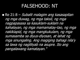 FALSEHOOD: NT
   Re 21:8 – Subalit malagim ang kasasapitan
    ng mga duwag, ng mga taksil, ng mga
    nagpapasasa sa kasuklam-suklam na
    kahalayan, ng mga mamamatay-tao, ng mga
    nakikiapid, ng mga mangkukulam, ng mga
    sumasamba sa diyus-diyosan, at lahat ng
    mga sinungaling. Ang magiging bahagi nila'y
    sa lawa ng nagliliyab na asupre. Ito ang
    pangalawang kamatayan."
 