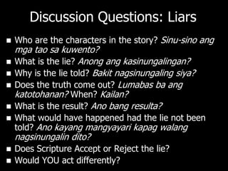 Discussion Questions: Liars
   Who are the characters in the story? Sinu-sino ang
    mga tao sa kuwento?
   What is the lie? Anong ang kasinungalingan?
   Why is the lie told? Bakit nagsinungaling siya?
   Does the truth come out? Lumabas ba ang
    katotohanan? When? Kailan?
   What is the result? Ano bang resulta?
   What would have happened had the lie not been
    told? Ano kayang mangyayari kapag walang
    nagsinungalin dito?
 Does Scripture Accept or Reject the lie?
 Would YOU act differently?
 