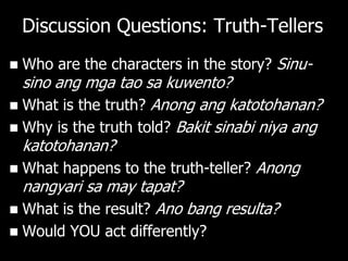 Discussion Questions: Truth-Tellers
   Who are the characters in the story? Sinu-
  sino ang mga tao sa kuwento?
 What is the truth? Anong ang katotohanan?
 Why is the truth told? Bakit sinabi niya ang
  katotohanan?
 What happens to the truth-teller? Anong
  nangyari sa may tapat?
 What is the result? Ano bang resulta?
   Would YOU act differently?
 