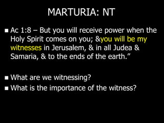 MARTURIA: NT
   Ac 1:8 – But you will receive power when the
    Holy Spirit comes on you; &you will be my
    witnesses in Jerusalem, & in all Judea &
    Samaria, & to the ends of the earth.‖

 What are we witnessing?
 What is the importance of the witness?
 