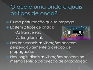  É uma perturbação que se propaga.
 Existem 2 tipos de ondas:
     -As transversais
     -As longitudinais
 Nas transversais as vibrações ocorrem
  perpendicularmente à direção de
  propagação.
 Nas longitudinais as vibrações ocorrem no
  mesmo sentido da direção de propagação
                                      6
 