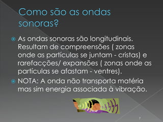  As ondas sonoras são longitudinais.
  Resultam de compreensões ( zonas
  onde as partículas se juntam - cristas) e
  rarefacções/ expansões ( zonas onde as
  partículas se afastam - ventres).
 NOTA: A onda não transporta matéria
  mas sim energia associada à vibração.



                                       7
 