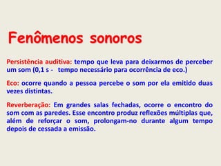 Fenômenos sonoros
Persistência auditiva: tempo que leva para deixarmos de perceber
um som (0,1 s - tempo necessário para ocorrência de eco.)

Eco: ocorre quando a pessoa percebe o som por ela emitido duas
vezes distintas.
Reverberação: Em grandes salas fechadas, ocorre o encontro do
som com as paredes. Esse encontro produz reflexões múltiplas que,
além de reforçar o som, prolongam-no durante algum tempo
depois de cessada a emissão.

 
