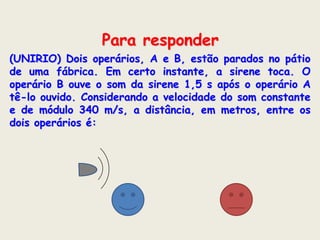 Para responder
(UNIRIO) Dois operários, A e B, estão parados no pátio
de uma fábrica. Em certo instante, a sirene toca. O
operário B ouve o som da sirene 1,5 s após o operário A
tê-lo ouvido. Considerando a velocidade do som constante
e de módulo 340 m/s, a distância, em metros, entre os
dois operários é:

 