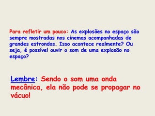 Para refletir um pouco: As explosões no espaço são
sempre mostradas nos cinemas acompanhadas de
grandes estrondos. Isso acontece realmente? Ou
seja, é possível ouvir o som de uma explosão no
espaço?

Lembre: Sendo o som uma onda
mecânica, ela não pode se propagar no
vácuo!

 
