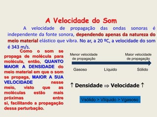 A Velocidade do Som
A velocidade de propagação das ondas sonoras é
independente da fonte sonora, dependendo apenas da natureza do
meio material elástico que vibra. No ar, a 20 ºC, a velocidade do som
é 343 m/s.

Como o som se
propaga de molécula para
molécula, então, QUANTO
MAIOR A DENSIDADE do
meio material em que o som
se propaga, MAIOR A SUA
VELOCIDADE
nesse
meio,
visto
que
as
moléculas
estão
mais
próximas
entre
si, facilitando a propagação
dessa perturbação.

Menor velocidade
de propagação

Gasoso

Maior velocidade
de propagação

Líquido

Sólido

 Densidade  Velocidade 
Vsólido > Vlíquido > Vgasoso

 