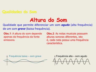 Qualidades do Som

Altura do Som
Qualidade que permite diferenciar um som agudo (alta frequência)
de um som grave (baixa frequência).
Obs.1: A altura do som depende
apenas da frequência da fonte
emissora.

Frequência baixa – som grave

Obs.2: As notas musicais possuem
alturas sonoras diferentes, isto
é, cada nota possui uma frequência
característica.

Frequência alta – som agudo

 