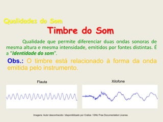Qualidades do Som

Timbre do Som

Qualidade que permite diferenciar duas ondas sonoras de
mesma altura e mesma intensidade, emitidos por fontes distintas. É
a “Identidade do som”.

Obs.: O timbre está relacionado à forma da onda
emitida pelo instrumento.
Flauta

Xilofone

Imagens: Autor desconhecido / disponibilizado por Cralize / GNU Free Documentation License.

 