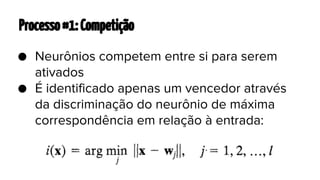 Processo #1: Competição
● Neurônios competem entre si para serem
ativados
● É identificado apenas um vencedor através
da discriminação do neurônio de máxima
correspondência em relação à entrada:

 