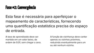 Fase #2: Convergência
Esta fase é necessária para aperfeiçoar o
mapeamento de características, fornecendo
uma quantificação estatística precisa do espaço
de entrada.
A taxa de aprendizado deve ser
mantida em um valor baixo, da
ordem de 0.01, sem chegar a zero.

A função de vizinhança deve conter
apenas os vizinhos próximos,
reduzindo eventualmente para um
ou até nenhum vizinho.

 