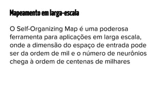 Mapeamento em larga-escala
O Self-Organizing Map é uma poderosa
ferramenta para aplicações em larga escala,
onde a dimensão do espaço de entrada pode
ser da ordem de mil e o número de neurônios
chega à ordem de centenas de milhares

 