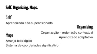 Self. Organizing. Maps.
Self
Aprendizado não-supervisionado

Organizing
Maps

Organização = ordenação contextual
Aprendizado adaptativo

Arranjo topológico
Sistema de coordenadas significativo

 