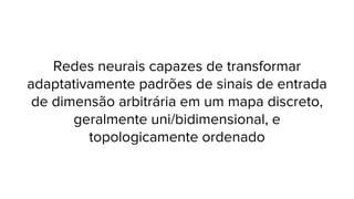 Redes neurais capazes de transformar
adaptativamente padrões de sinais de entrada
de dimensão arbitrária em um mapa discreto,
geralmente uni/bidimensional, e
topologicamente ordenado

 