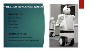 WHEELED HUMANOID ROBOT
 ADVANTAGES
 Easy Locomotion
 Easy Design
 Higher Speed
 Easy Control
 DISADVANTAGES
 Need to modify the surrounding.
 Movement is possible only on flat floors.
 