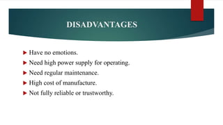 DISADVANTAGES
 Have no emotions.
 Need high power supply for operating.
 Need regular maintenance.
 High cost of manufacture.
 Not fully reliable or trustworthy.
 